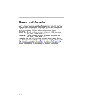 Page 1026 - 2
Message Length Description
You are able to set the valid reading length of some of the bar code symbolo-
gies.   If the data length of the scanned bar code doesn’t match the valid read-
ing length, the scanner will issue an error tone.  You may wish to set the same 
value for minimum and maximum length to force the scanner to read fixed 
length bar code data.  This helps reduce the chances of a misread.
EXAMPLE:Decode only those bar codes with a count of 9-20 characters.
Min. length = 09Max. length...