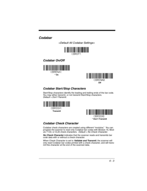 Page 1036 - 3
Codabar

Codabar On/Off
Codabar Start / Stop Characters
Start/Stop characters identify the leading and trailing ends of the bar code. 
You may either transmit, or not transmit Start/Stop characters.  
Default = Don’t Transmit.
Codabar Check Character
Codabar check characters are created using different “modulos.”  You can 
program the scanner to read only Codabar bar codes with Modulo 16, Mod-
ulo 7 CD, or CLSI check characters.  Default = No Check Character.
No Check Character indicates that the...