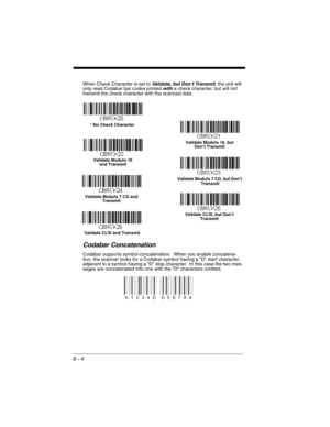 Page 1046 - 4
When Check Character is set to Validate, but Don’t Transmit, the unit will 
only read Codabar bar codes printed with a check character, but will not 
transmit the check character with the scanned data.
Codabar Concatenation
Codabar supports symbol concatenation.  When you enable concatena-
tion, the scanner looks for a Codabar symbol having a “D” start character, 
adjacent to a symbol having a “D” stop character.  In this case the two mes-
sages are concatenated into one with the “D” characters...