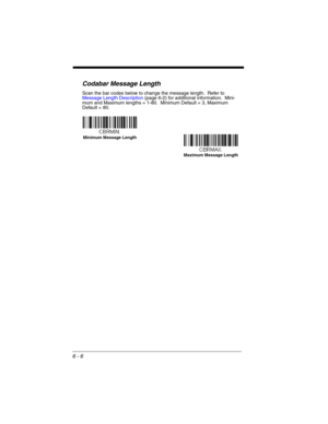 Page 1066 - 6
Codabar Message Length
Scan the bar codes below to change the message length.  Refer to 
Message Length Description (page 6-2) for additional information.  Mini-
mum and Maximum lengths = 1-80.  Minimum Default = 3, Maximum 
Default = 80.
Minimum Message Length
Maximum Message Length 