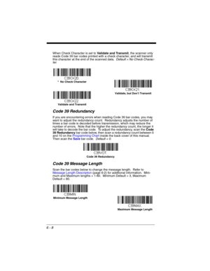 Page 1086 - 8
When Check Character is set to Validate and Transmit, the scanner only 
reads Code 39 bar codes printed with a check character, and will transmit 
this character at the end of the scanned data.  Default = No Check Charac-
ter.
Code 39 Redundancy
If you are encountering errors when reading Code 39 bar codes, you may 
want to adjust the redundancy count.  Redundancy adjusts the number of 
times a bar code is decoded before transmission, which may reduce the 
number of errors.  Note that the higher...