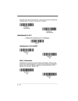 Page 1106 - 10
Character pairs /M and /N decode as a minus sign and period respectively.
Character pairs /P through /Y decode as 0 through 9.
Interleaved 2 of 5
< Default All Interleaved 2 of 5 Settings >
Interleaved 2 of 5 On/Off
NULL Characters
Interleaved 2 of 5 requires an even number of characters.  When an odd 
number of characters is present, it is due to NULL characters embedded in 
the bar code.  Scan the On bar code below to decode this type of Inter-
leaved 2 of 5 bar code.  Default = Off.
*  Full...