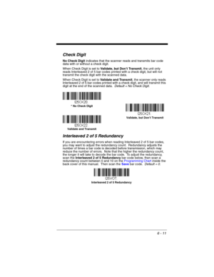 Page 1116 - 11
Check Digit
No Check Digit indicates that the scanner reads and transmits bar code 
data with or without a check digit.
When Check Digit is set to Validate, but Don’t Transmit, the unit only 
reads Interleaved 2 of 5 bar codes printed with a check digit, but will not 
transmit the check digit with the scanned data.  
When Check Digit is set to Validate and Transmit, the scanner only reads 
Interleaved 2 of 5 bar codes printed with a check digit, and will transmit this 
digit at the end of the...