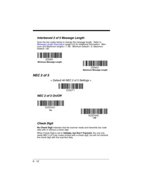 Page 1126 - 12
Interleaved 2 of 5 Message Length
Scan the bar codes below to change the message length.  Refer to 
Message Length Description (page 6-2) for additional information.  Mini-
mum and Maximum lengths = 1-80.  Minimum Default = 6, Maximum 
Default = 80.
NEC 2 of 5
< Default All NEC 2 of 5 Settings >
NEC 2 of 5 On/Off
Check Digit
No Check Digit indicates that the scanner reads and transmits bar code 
data with or without a check digit.
When Check Digit is set to Validate, but Don’t Transmit, the unit...