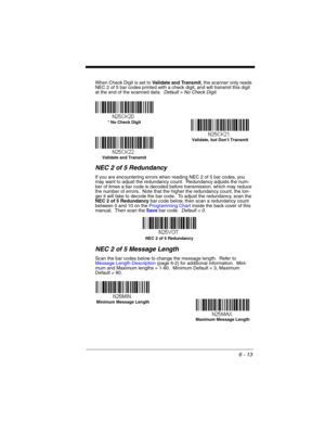 Page 1136 - 13
When Check Digit is set to Validate and Transmit, the scanner only reads 
NEC 2 of 5 bar codes printed with a check digit, and will transmit this digit 
at the end of the scanned data.  Default = No Check Digit.
NEC 2 of 5 Redundancy
If you are encountering errors when reading NEC 2 of 5 bar codes, you 
may want to adjust the redundancy count.  Redundancy adjusts the num-
ber of times a bar code is decoded before transmission, which may reduce 
the number of errors.  Note that the higher the...