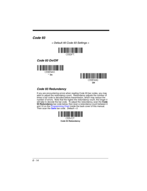 Page 1146 - 14
Code 93
< Default All Code 93 Settings >
Code 93 On/Off
Code 93 Redundancy
If you are encountering errors when reading Code 93 bar codes, you may 
want to adjust the redundancy count.  Redundancy adjusts the number of 
times a bar code is decoded before transmission, which may reduce the 
number of errors.  Note that the higher the redundancy count, the longer it 
will take to decode the bar code.  To adjust the redundancy, scan the Code 
93 Redundancy bar code below, then scan a redundancy count...