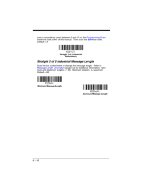 Page 1166 - 16
scan a redundancy count between 0 and 10 on the Programming Chart 
inside the back cover of this manual.  Then scan the Save bar code.  
Default = 0.
Straight 2 of 5 Industrial Message Length
Scan the bar codes below to change the message length.  Refer to 
Message Length Description (page 6-2) for additional information.  Mini-
mum and Maximum lengths = 1-80.  Minimum Default = 3, Maximum 
Default = 80.
Straight 2 of 5 Industrial 
Redundancy
Minimum Message Length
Maximum Message Length 