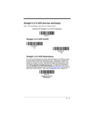 Page 1176 - 17
Straight 2 of 5 IATA (two-bar start/stop)
Note: This symbology is also known as Airline Code 5.

Straight 2 of 5 IATA On/Off
Straight 2 of 5 IATA Redundancy
If you are encountering errors when reading Straight 2 of 5 IATA bar codes, 
you may want to adjust the redundancy count.  Redundancy adjusts the 
number of times a bar code is decoded before transmission, which may 
reduce the number of errors.  Note that the higher the redundancy count, 
the longer it will take to decode the bar code.  To...