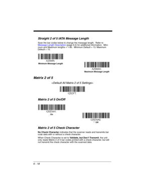 Page 1186 - 18
Straight 2 of 5 IATA Message Length
Scan the bar codes below to change the message length.  Refer to 
Message Length Description (page 6-2) for additional information.  Mini-
mum and Maximum lengths = 1-80.  Minimum Default = 13, Maximum 
Default = 15.
Matrix 2 of 5

Matrix 2 of 5 On/Off
Matrix 2 of 5 Check Character
No Check Character indicates that the scanner reads and transmits bar 
code data with or without a check character.
When Check Character is set to Validate, but Don’t Transmit, the...