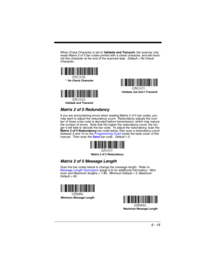 Page 1196 - 19
When Check Character is set to Validate and Transmit, the scanner only 
reads Matrix 2 of 5 bar codes printed with a check character, and will trans-
mit this character at the end of the scanned data.  Default = No Check 
Character.
Matrix 2 of 5 Redundancy
If you are encountering errors when reading Matrix 2 of 5 bar codes, you 
may want to adjust the redundancy count.  Redundancy adjusts the num-
ber of times a bar code is decoded before transmission, which may reduce 
the number of errors....