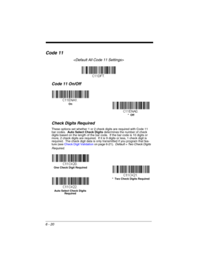 Page 1206 - 20
Code 11

Code 11 On/Off
Check Digits Required
These options set whether 1 or 2 check digits are required with Code 11 
bar codes.  Auto Select Check Digits determines the number of check 
digits based on the length of the bar code.  If the bar code is 10 digits or 
more, 2 check digits are required.  If it is 9 digits or less, 1 check digit is 
required.  The check digit data is only transmitted if you program that fea-
ture (see Check Digit Validation on page 6-21).  Default = Two Check Digits...