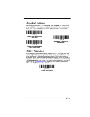 Page 1216 - 21
Check Digit Validation
When Check Character is set to Validate and Transmit, the scanner will 
only read Code 11 bar codes printed with the specified type check charac-
ter(s), and will transmit the character(s) at the end of the scanned data.
Code 11 Redundancy
If you are encountering errors when reading Code 11 bar codes, you may 
want to adjust the redundancy count.  Redundancy adjusts the number of 
times a bar code is decoded before transmission, which may reduce the 
number of errors.  Note...