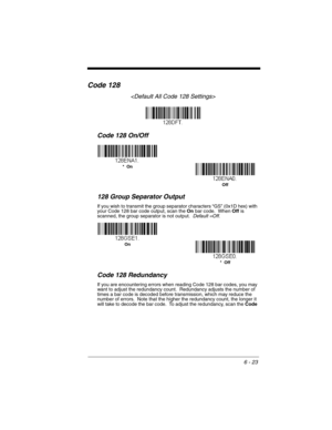 Page 1236 - 23
Code 128

Code 128 On/Off
128 Group Separator Output
If you wish to transmit the group separator characters “GS” (0x1D hex) with 
your Code 128 bar code output, scan the On bar code.  When Off is 
scanned, the group separator is not output.  Default =Off.
Code 128 Redundancy
If you are encountering errors when reading Code 128 bar codes, you may 
want to adjust the redundancy count.  Redundancy adjusts the number of 
times a bar code is decoded before transmission, which may reduce the 
number of...