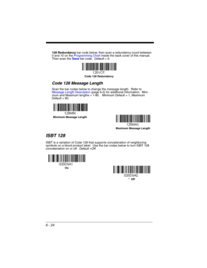 Page 1246 - 24
128 Redundancy bar code below, then scan a redundancy count between 
0 and 10 on the Programming Chart inside the back cover of this manual.  
Then scan the Save bar code.  Default = 0.
Code 128 Message Length
Scan the bar codes below to change the message length.  Refer to 
Message Length Description (page 6-2) for additional information.  Mini-
mum and Maximum lengths = 1-80.   Minimum Default = 1, Maximum 
Default = 80.
ISBT 128
ISBT is a variation of Code 128 that supports concatenation of...