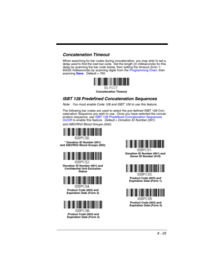 Page 1256 - 25
Concatenation Timeout
When searching for bar codes during concatenation, you may wish to set a 
delay used to find the next bar code.  Set the length (in milliseconds) for this 
delay by scanning the bar code below, then setting the timeout (from 1-
65535 milliseconds) by scanning digits from the Programming Chart, then 
scanning Save.  Default = 750.
ISBT 128 Predefined Concatenation Sequences
Note: You must enable Code 128 and ISBT 128 to use this feature.
The following bar codes are used to...