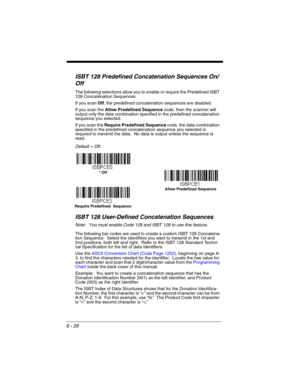 Page 1266 - 26
ISBT 128 Predefined Concatenation Sequences On/
Off
The following selections allow you to enable or require the Predefined ISBT 
128 Concatenation Sequences.  
If you scan Off, the predefined concatenation sequences are disabled.
If you scan the Allow Predefined Sequence code, then the scanner will 
output only the data combination specified in the predefined concatenation 
sequence you selected.  
If you scan the Require Predefined Sequence code, the data combination 
specified in the predefined...