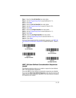 Page 1276 - 27
Step 1.Scan the 1st Left Identifier bar code, below.
Step 2.Use the Programming Chart to scan 3, D (hex for “=”).
Step 3.Scan Save.
Step 4.Scan the 2nd Left Identifier bar code, below.
Step 5.Use the Programming Chart to scan 4, 7 (hex for “G”).
Step 6.Scan Save.
Step 7.Scan the 1st Right Identifier bar code, below.
Step 8.Use the Programming Chart to scan 3, D (hex for “=”).
Step 9.Scan Save.
Step 10.Scan the 2nd Right Identifier bar code, below.
Step 11.Use the Programming Chart to scan 3, C...