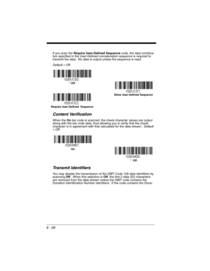 Page 1286 - 28
If you scan the Require User-Defined Sequence code, the data combina-
tion specified in the User-Defined concatenation sequence is required to 
transmit the data.  No data is output unless the sequence is read. 
Default = Off.
Content Verification
When the On bar code is scanned, the check character values are output 
along with the bar code data, thus allowing you to verify that the check 
character is in agreement with that calculated for the data stream.  Default 
= Off.
Transmit Identifiers...