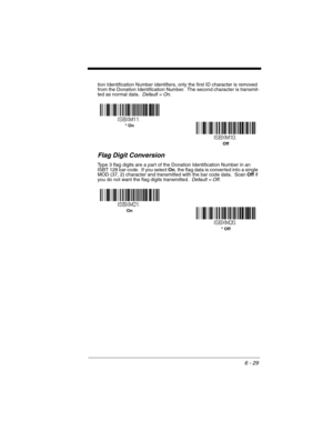 Page 1296 - 29
tion Identification Number identifiers, only the first ID character is removed 
from the Donation Identification Number.  The second character is transmit-
ted as normal data.  Default = On.
Flag Digit Conversion
Type 3 flag digits are a part of the Donation Identification Number in an 
ISBT 128 bar code.  If you select On, the flag data is converted into a single 
MOD (37, 2) character and transmitted with the bar code data.  Scan Off if 
you do not want the flag digits transmitted.  Default =...