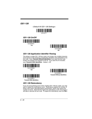 Page 1306 - 30
GS1-128

GS1-128 On/Off
GS1-128 Application Identifier Parsing
This allows a single GS1-128 bar code to be broken into multiple transmis-
sions based on the presence of application identifiers (AI) embedded in the 
bar code.  Scan Transmit Without Identifiers if you want the bar code 
broken into packets and stripped of the AI.  If you want the AI included, 
scan Transmit With Identifiers.  Default = Off.
GS1-128 Redundancy
If you are encountering errors when reading GS1-128 bar codes, you may...