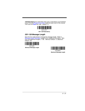Page 1316 - 31
128 Redundancy bar code below, then scan a redundancy count between 
0 and 10 on the Programming Chart inside the back cover of this manual.  
Then scan the Save bar code.  Default = 0.
GS1-128 Message Length
Scan the bar codes below to change the message length.  Refer to 
Message Length Description (page 6-2) for additional information.  Mini-
mum and Maximum lengths = 1-80.   Minimum Default = 3, Maximum 
Default = 80.
GS1-128 Redundancy
Minimum Message Length
Maximum Message Length 
