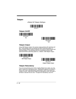 Page 1326 - 32
Te l e p e n

Telepen On/Off
Telepen Output
Using AIM Telepen Output, the scanner reads symbols with start/stop pat-
tern 1 and decodes them as standard full ASCII (start/stop pattern 1).  
When Original Telepen Output is selected, the scanner reads symbols with 
start/stop pattern 1 and decodes them as compressed numeric with 
optional full ASCII (start/stop pattern 2).  Default = AIM Telepen Output.
Telepen Redundancy
If you are encountering errors when reading Telepen bar codes, you may 
want...