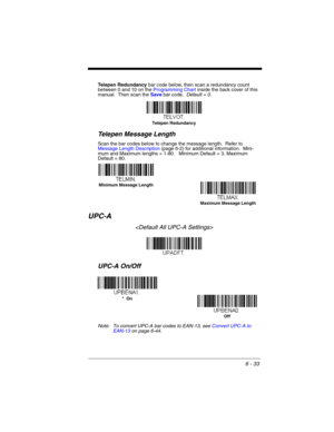 Page 1336 - 33
Telepen Redundancy bar code below, then scan a redundancy count 
between 0 and 10 on the Programming Chart inside the back cover of this 
manual.  Then scan the Save bar code.  Default = 0.
Telepen Message Length
Scan the bar codes below to change the message length.  Refer to 
Message Length Description (page 6-2) for additional information.  Mini-
mum and Maximum lengths = 1-80.   Minimum Default = 3, Maximum 
Default = 80.
UPC-A

UPC-A On/Off
Note: To convert UPC-A bar codes to EAN-13, see...