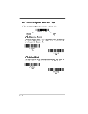 Page 1346 - 34
UPC-A Number System and Check Digit
UPC-A Number System
The numeric system digit of a U.P.C. symbol is normally transmitted at 
the beginning of the scanned data, but the  can be programmed so it 
will not transmit it.   Default = On.
UPC-A Check Digit
This selection allows you to specify whether the check digit should be 
transmitted at the end of the scanned data or not.  Default = On.
Check 
Digit Number
System
UPC-A sample showing the number system and check digit:
Off *  On
*  On
Off 