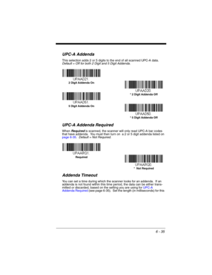 Page 1356 - 35
UPC-A Addenda
This selection adds 2 or 5 digits to the end of all scanned UPC-A data.
Default = Off for both 2 Digit and 5 Digit Addenda.
UPC-A Addenda Required
When Required is scanned, the scanner will only read UPC-A bar codes 
that have addenda.  You must then turn on  a 2 or 5 digit addenda listed on 
page 6-35.  Default = Not Required.
Addenda Timeout
You can set a time during which the scanner looks for an addenda.  If an 
addenda is not found within this time period, the data can be either...