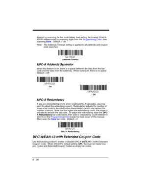 Page 1366 - 36
timeout by scanning the bar code below, then setting the timeout (from 0-
65535 milliseconds) by scanning digits from the Programming Chart, then 
scanning Save.  Default = 100.
Note: The Addenda Timeout setting is applied to all addenda and coupon 
code searches.
UPC-A Addenda Separator  
When this feature is on, there is a space between the data from the bar 
code and the data from the addenda.  When turned off, there is no space.  
Default = Off.
UPC-A Redundancy
If you are encountering errors...