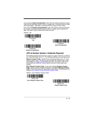 Page 1376 - 37
If you scan the Allow Concatenation code, when the scanner sees the coupon 
code and the extended coupon code in a single scan, it transmits both as sepa-
rate symbologies.  Otherwise, it transmits the first coupon code it reads.  
If you scan the Require Concatenation code, the scanner must see and read 
the coupon code and extended coupon code in a single read to transmit the 
data.  No data is output unless both codes are read. 
Default = Off.
UPC-A Number System 4 Addenda Required 
This...