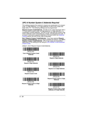 Page 1386 - 38
UPC-A Number System 5 Addenda Required 
This setting programs the scanner to require any combination of a coupon 
code, a 2 digit addenda, or a 5 digit addenda on UPC-A bar codes that 
begin with a “5.”  The following settings can be programmed:
Require Coupon Code/Addenda:  All UPC-A bar codes that begin with a 
“5” must have a coupon code, a 2 digit addenda, a 5 digit addenda, or a 
combination of these addenda.  The UPC-A bar code with the coupon code 
and/or addenda is then transmitted as a...