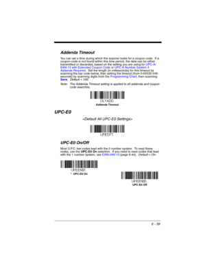 Page 1396 - 39
Addenda Timeout
You can set a time during which the scanner looks for a coupon code.  If a 
coupon code is not found within this time period, the data can be either 
transmitted or discarded, based on the setting you are using for UPC-A/
EAN-13 with Extended Coupon Code or UPC-A Number System 4 
Addenda Required.  Set the length (in milliseconds) for this timeout by 
scanning the bar code below, then setting the timeout (from 0-65535 milli-
seconds) by scanning digits from the Programming Chart,...