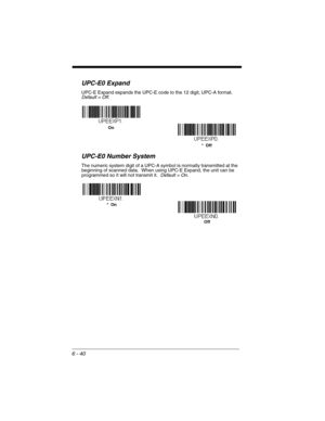 Page 1406 - 40
UPC-E0 Expand
UPC-E Expand expands the UPC-E code to the 12 digit, UPC-A format.  
Default = Off.
UPC-E0 Number System
The numeric system digit of a UPC-A symbol is normally transmitted at the 
beginning of scanned data.  When using UPC-E Expand, the unit can be 
programmed so it will not transmit it.  Default = On.
On
*  Off
Off *  On 