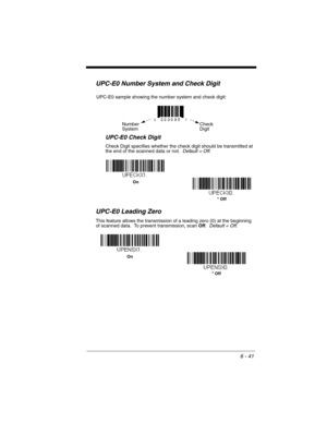 Page 1416 - 41
UPC-E0 Number System and Check Digit
UPC-E0 Check Digit
Check Digit specifies whether the check digit should be transmitted at 
the end of the scanned data or not.  Default = Off.
UPC-E0 Leading Zero
This feature allows the transmission of a leading zero (0) at the beginning 
of scanned data.  To prevent transmission, scan Off.  Default = Off.
Check 
Digit Number
System
UPC-E0 sample showing the number system and check digit:
* Off  On
* Off On 