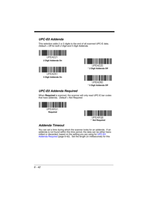 Page 1426 - 42
UPC-E0 Addenda
This selection adds 2 or 5 digits to the end of all scanned UPC-E data.
Default = Off for both 2 Digit and 5 Digit Addenda.
UPC-E0 Addenda Required
When Required is scanned, the scanner will only read UPC-E bar codes 
that have addenda.  Default = Not Required.
Addenda Timeout
You can set a time during which the scanner looks for an addenda.  If an 
addenda is not found within this time period, the data can be either trans-
mitted or discarded, based on the setting you are using for...