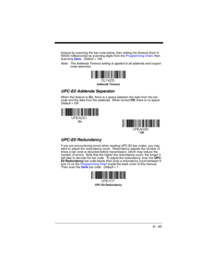 Page 1436 - 43
timeout by scanning the bar code below, then setting the timeout (from 0-
65535 milliseconds) by scanning digits from the Programming Chart, then 
scanning Save.  Default = 100.
Note: The Addenda Timeout setting is applied to all addenda and coupon 
code searches.
UPC-E0 Addenda Separator
When this feature is On, there is a space between the data from the bar 
code and the data from the addenda.  When turned Off, there is no space.  
Default = Off.
UPC-E0 Redundancy
If you are encountering errors...