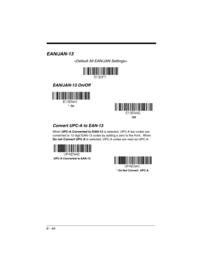 Page 1446 - 44
EAN/JAN-13

EAN/JAN-13 On/Off
Convert UPC-A to EAN-13
When UPC-A Converted to EAN-13 is selected, UPC-A bar codes are 
converted to 13 digit EAN-13 codes by adding a zero to the front.  When 
Do not Convert UPC-A is selected, UPC-A codes are read as UPC-A.
*  On
Off
* Do Not Convert  UPC-A UPC-A Converted to EAN-13 