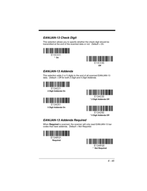 Page 1456 - 45
EAN/JAN-13 Check Digit
This selection allows you to specify whether the check digit should be 
transmitted at the end of the scanned data or not.  Default = On.
EAN/JAN-13 Addenda
This selection adds 2 or 5 digits to the end of all scanned EAN/JAN-13 
data.  Default = Off for both 2 Digit and 5 Digit Addenda.
EAN/JAN-13 Addenda Required
When Required is scanned, the scanner will only read EAN/JAN-13 bar 
codes that have addenda.  Default = Not Required.
Off *  On
* 5 Digit Addenda Off 5 Digit...