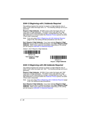 Page 1466 - 46
EAN-13 Beginning with 2 Addenda Required
This setting programs the scanner to require a 2 digit addenda only on 
EAN-13 bar codes that begin with a “2.”  The following settings can be pro-
grammed:
Require 2 Digit Addenda:  All EAN-13 bar codes that begin with a “2” 
must have a 2 digit addendum.  The EAN-13 bar code with the 2 digit 
addendum is then transmitted as a single, concatenated bar code.  If a 2 
digit addendum is not found within the Addenda Timeout period, the EAN-
13 bar code is...