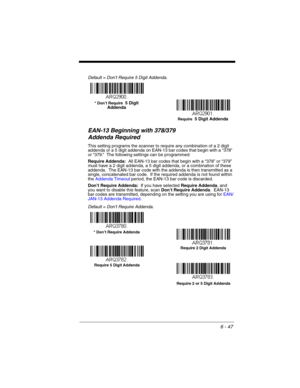 Page 1476 - 47
Default = Don’t Require 5 Digit Addenda.
EAN-13 Beginning with 378/379 
Addenda Required 
This setting programs the scanner to require any combination of a 2 digit 
addenda or a 5 digit addenda on EAN-13 bar codes that begin with a “378” 
or “379.”  The following settings can be programmed:
Require Addenda:  All EAN-13 bar codes that begin with a “378” or “379” 
must have a 2 digit addenda, a 5 digit addenda, or a combination of these 
addenda.  The EAN-13 bar code with the addenda is then...