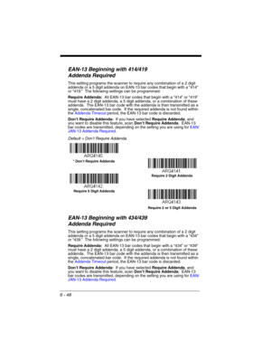 Page 1486 - 48
EAN-13 Beginning with 414/419 
Addenda Required 
This setting programs the scanner to require any combination of a 2 digit 
addenda or a 5 digit addenda on EAN-13 bar codes that begin with a “414” 
or “419.”  The following settings can be programmed:
Require Addenda:  All EAN-13 bar codes that begin with a “414” or “419” 
must have a 2 digit addenda, a 5 digit addenda, or a combination of these 
addenda.  The EAN-13 bar code with the addenda is then transmitted as a 
single, concatenated bar code....