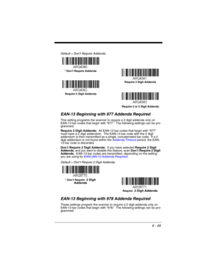 Page 1496 - 49
Default = Don’t Require Addenda.
EAN-13 Beginning with 977 Addenda Required
This setting programs the scanner to require a 2 digit addenda only on 
EAN-13 bar codes that begin with “977.”  The following settings can be pro-
grammed:
Require 2 Digit Addenda:  All EAN-13 bar codes that begin with “977” 
must have a 2 digit addendum.  The EAN-13 bar code with the 2 digit 
addendum is then transmitted as a single, concatenated bar code.  If a 2 
digit addendum is not found within the Addenda Timeout...