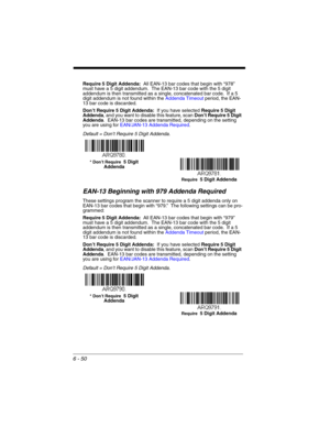 Page 1506 - 50
Require 5 Digit Addenda:  All EAN-13 bar codes that begin with “978” 
must have a 5 digit addendum.  The EAN-13 bar code with the 5 digit 
addendum is then transmitted as a single, concatenated bar code.  If a 5 
digit addendum is not found within the Addenda Timeout period, the EAN-
13 bar code is discarded.
Don’t Require 5 Digit Addenda:  If you have selected Require 5 Digit 
Addenda, and you want to disable this feature, scan Don’t Require 5 Digit 
Addenda.  EAN-13 bar codes are transmitted,...