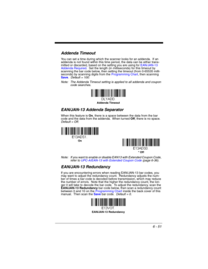 Page 1516 - 51
Addenda Timeout
You can set a time during which the scanner looks for an addenda.  If an 
addenda is not found within this time period, the data can be either trans-
mitted or discarded, based on the setting you are using for EAN/JAN-13 
Addenda Required.  Set the length (in milliseconds) for this timeout by 
scanning the bar code below, then setting the timeout (from 0-65535 milli-
seconds) by scanning digits from the Programming Chart, then scanning 
Save.  Default = 100.
Note: The Addenda...