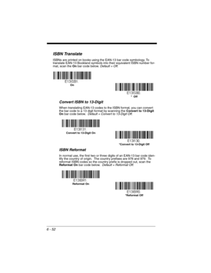 Page 1526 - 52
ISBN Translate
ISBNs are printed on books using the EAN-13 bar code symbology. To 
translate EAN-13 Bookland symbols into their equivalent ISBN number for-
mat, scan the On bar code below. Default = Off.
Convert ISBN to 13-Digit
When translating EAN-13 codes to the ISBN format, you can convert 
the bar code to a 13 digit format by scanning the Convert to 13-Digit 
On bar code below.  Default = Convert to 13-Digit Off.
ISBN Reformat
In normal use, the first two or three digits of an EAN-13 bar code...