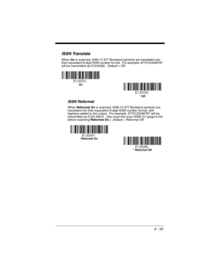 Page 1536 - 53
ISSN Translate
When On is scanned, EAN-13 977 Bookland symbols are translated into 
their equivalent 8-digit ISSN number format.  For example, 9770123456787 
will be transmitted as 01234560.  Default = Off.
ISSN Reformat
When Reformat On is scanned, EAN-13 977 Bookland symbols are 
translated into their equivalent 8-digit ISSN number format, with 
hyphens added to the output.  For example, 9770123456787 will be 
transmitted as 0123-456-0.  (You must first scan ISSN On (page 6-53) 
before scanning...