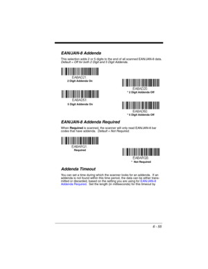 Page 1556 - 55
EAN/JAN-8 Addenda
This selection adds 2 or 5 digits to the end of all scanned EAN/JAN-8 data.
Default = Off for both 2 Digit and 5 Digit Addenda.
EAN/JAN-8 Addenda Required
When Required is scanned, the scanner will only read EAN/JAN-8 bar 
codes that have addenda.  Default = Not Required.
Addenda Timeout
You can set a time during which the scanner looks for an addenda.  If an 
addenda is not found within this time period, the data can be either trans-
mitted or discarded, based on the setting you...
