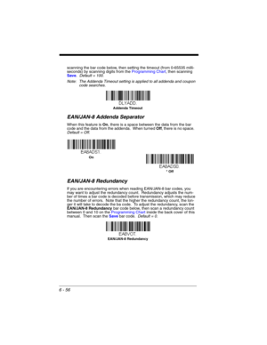 Page 1566 - 56
scanning the bar code below, then setting the timeout (from 0-65535 milli-
seconds) by scanning digits from the Programming Chart, then scanning 
Save.  Default = 100.
Note: The Addenda Timeout setting is applied to all addenda and coupon 
code searches.
EAN/JAN-8 Addenda Separator
When this feature is On, there is a space between the data from the bar 
code and the data from the addenda.  When turned Off, there is no space.  
Default = Off.
EAN/JAN-8 Redundancy
If you are encountering errors when...