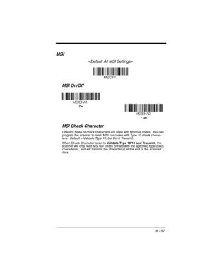 Page 1576 - 57
MSI

MSI On/Off
MSI Check Character
Different types of check characters are used with MSI bar codes.  You can 
program the scanner to read  MSI bar codes with Type 10 check charac-
ters.  Default = Validate Type 10, but Don’t Transmit.
When Check Character is set to Validate Type 10/11 and Transmit, the 
scanner will only read MSI bar codes printed with the specified type check 
character(s), and will transmit the character(s) at the end of the scanned 
data.
On
* Off 